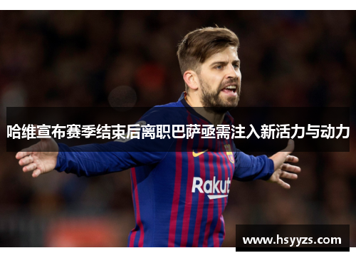哈维宣布赛季结束后离职巴萨亟需注入新活力与动力