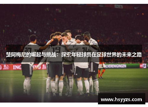 楚阿梅尼的崛起与挑战：探索年轻球员在足球世界的未来之路