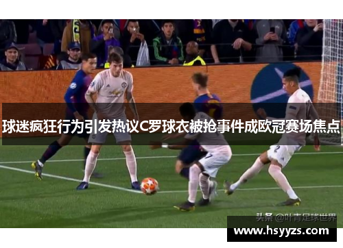 球迷疯狂行为引发热议C罗球衣被抢事件成欧冠赛场焦点
