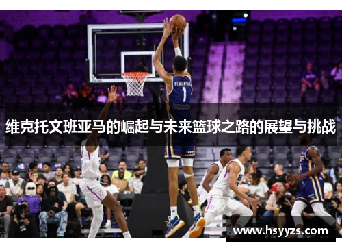 维克托文班亚马的崛起与未来篮球之路的展望与挑战